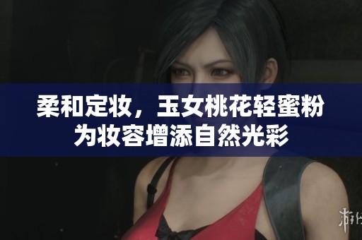 柔和定妆，玉女桃花轻蜜粉为妆容增添自然光彩