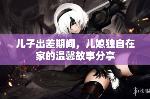 儿子出差期间，儿媳独自在家的温馨故事分享