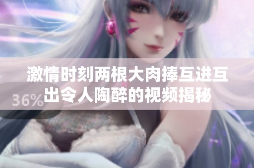 激情时刻两根大肉捧互进互出令人陶醉的视频揭秘