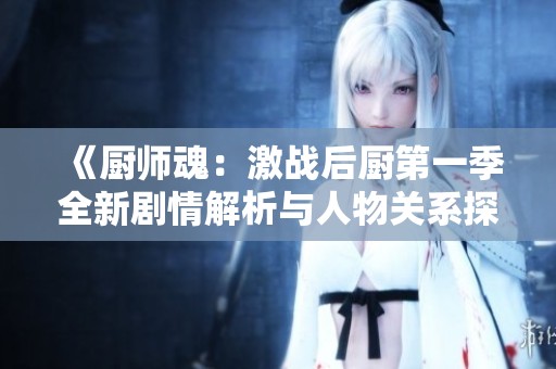 《厨师魂：激战后厨第一季全新剧情解析与人物关系探讨》
