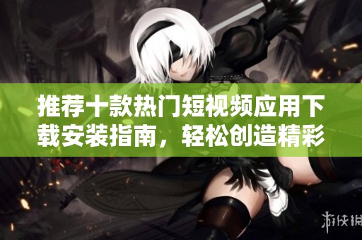 推荐十款热门短视频应用下载安装指南，轻松创造精彩内容