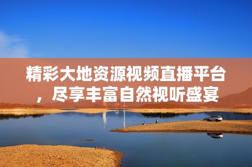 精彩大地资源视频直播平台，尽享丰富自然视听盛宴