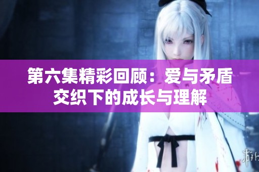 第六集精彩回顾：爱与矛盾交织下的成长与理解