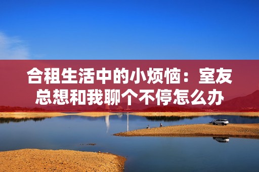 合租生活中的小烦恼：室友总想和我聊个不停怎么办