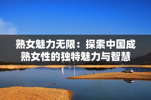 熟女魅力无限：探索中国成熟女性的独特魅力与智慧