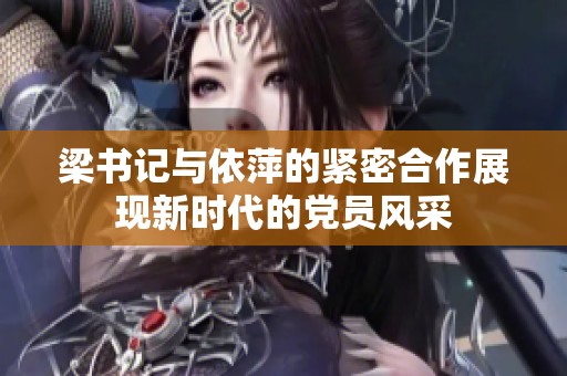 梁书记与依萍的紧密合作展现新时代的党员风采
