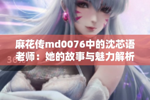 麻花传md0076中的沈芯语老师：她的故事与魅力解析