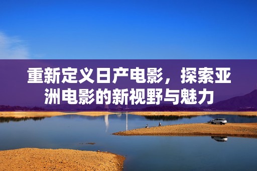 重新定义日产电影，探索亚洲电影的新视野与魅力