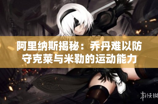 阿里纳斯揭秘：乔丹难以防守克莱与米勒的运动能力