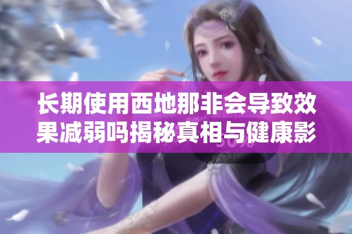 长期使用西地那非会导致效果减弱吗揭秘真相与健康影响