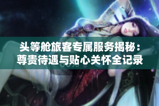 头等舱旅客专属服务揭秘：尊贵待遇与贴心关怀全记录