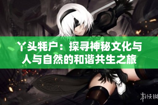 丫头牦户：探寻神秘文化与人与自然的和谐共生之旅