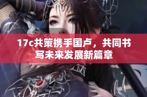 17c共策携手国卢，共同书写未来发展新篇章