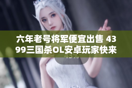 六年老号将军便宜出售 4399三国杀OL安卓玩家快来抢购！