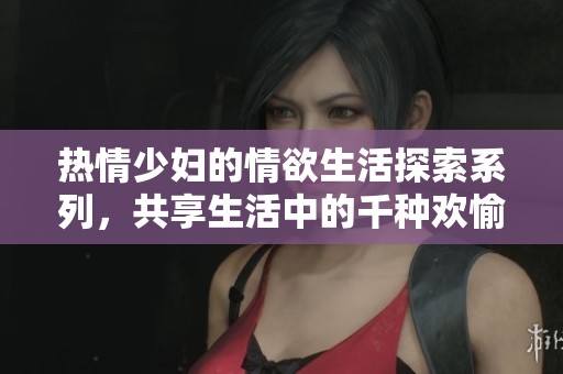 热情少妇的情欲生活探索系列，共享生活中的千种欢愉体验