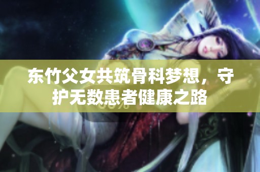 东竹父女共筑骨科梦想，守护无数患者健康之路