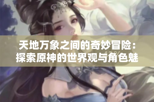 天地万象之间的奇妙冒险：探索原神的世界观与角色魅力