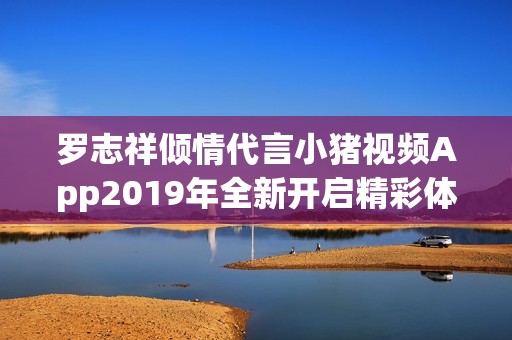 罗志祥倾情代言小猪视频App2019年全新开启精彩体验