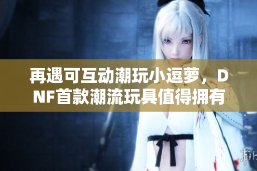 再遇可互动潮玩小逗萝，DNF首款潮流玩具值得拥有