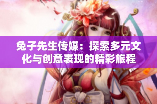兔子先生传媒：探索多元文化与创意表现的精彩旅程
