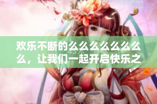 欢乐不断的么么么么么么么么，让我们一起开启快乐之旅