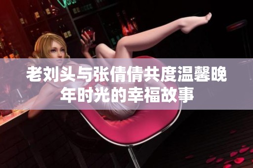 老刘头与张倩倩共度温馨晚年时光的幸福故事