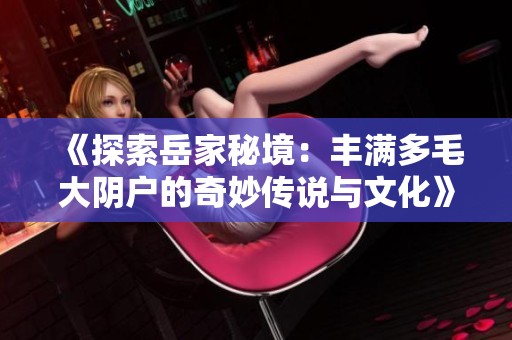 《探索岳家秘境：丰满多毛大阴户的奇妙传说与文化》