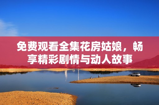 免费观看全集花房姑娘，畅享精彩剧情与动人故事