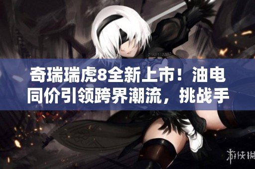 奇瑞瑞虎8全新上市！油电同价引领跨界潮流，挑战手游冠军地位