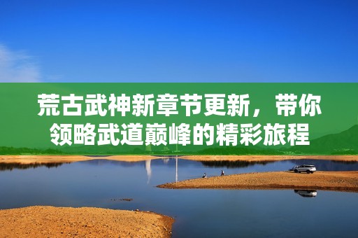 荒古武神新章节更新，带你领略武道巅峰的精彩旅程