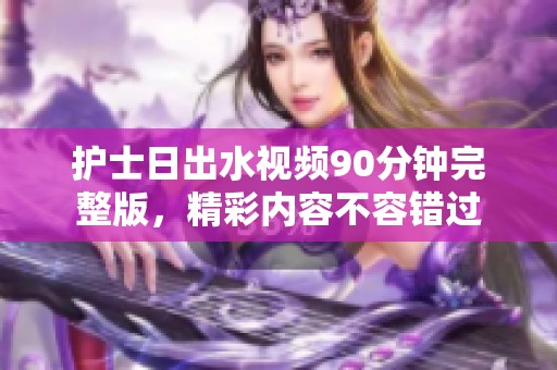 护士日出水视频90分钟完整版，精彩内容不容错过