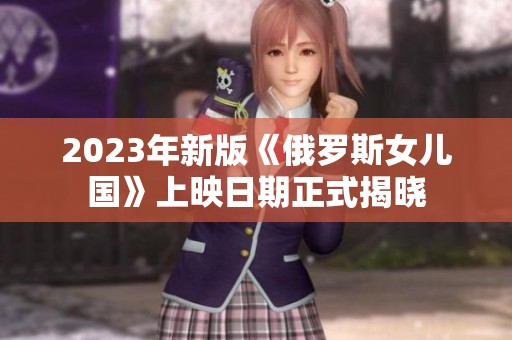 2023年新版《俄罗斯女儿国》上映日期正式揭晓