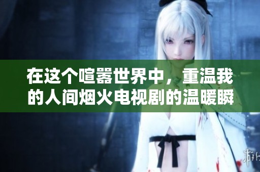 在这个喧嚣世界中，重温我的人间烟火电视剧的温暖瞬间
