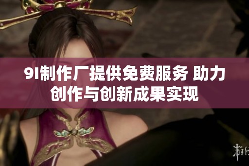 9I制作厂提供免费服务 助力创作与创新成果实现