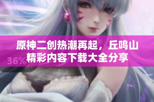 原神二创热潮再起，丘鸣山精彩内容下载大全分享