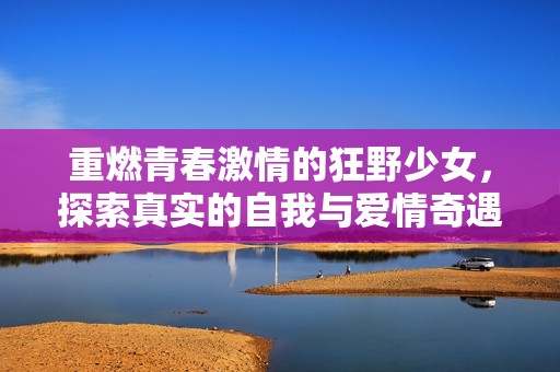 重燃青春激情的狂野少女，探索真实的自我与爱情奇遇