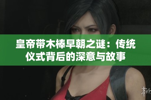 皇帝带木棒早朝之谜：传统仪式背后的深意与故事