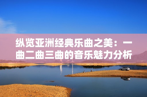 纵览亚洲经典乐曲之美：一曲二曲三曲的音乐魅力分析
