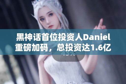 黑神话首位投资人Daniel重磅加码，总投资达1.6亿超20%股份