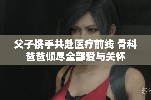 父子携手共赴医疗前线 骨科爸爸倾尽全部爱与关怀