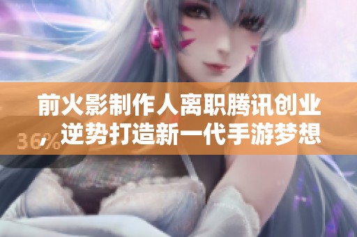 前火影制作人离职腾讯创业，逆势打造新一代手游梦想