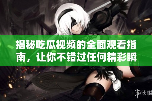 揭秘吃瓜视频的全面观看指南，让你不错过任何精彩瞬间