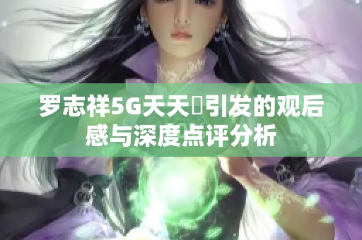 罗志祥5G天天奭引发的观后感与深度点评分析
