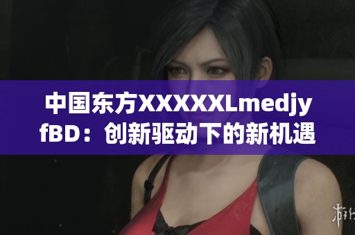 中国东方XXXXXLmedjyfBD：创新驱动下的新机遇与发展趋势分析