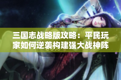 三国志战略版攻略：平民玩家如何逆袭构建强大战神阵容