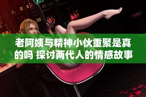 老阿姨与精神小伙重聚是真的吗 探讨两代人的情感故事