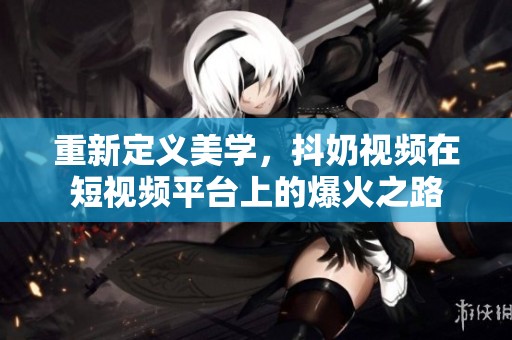 重新定义美学，抖奶视频在短视频平台上的爆火之路