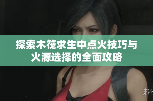 探索木筏求生中点火技巧与火源选择的全面攻略