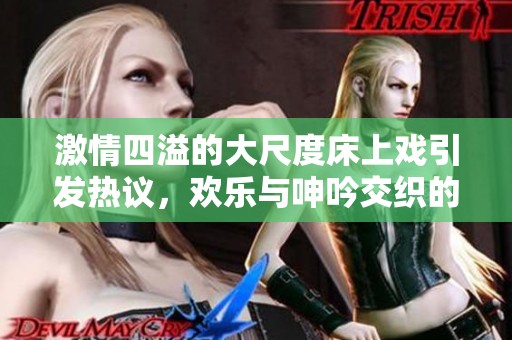 激情四溢的大尺度床上戏引发热议，欢乐与呻吟交织的瞬间