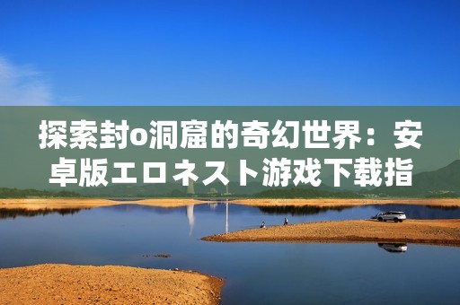 探索封o洞窟的奇幻世界：安卓版エロネスト游戏下载指南